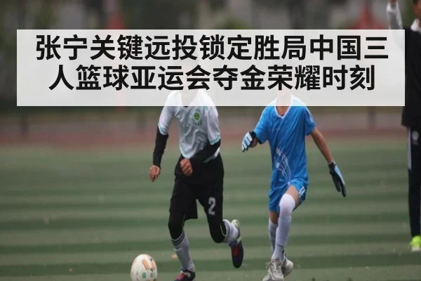 张宁关键远投锁定胜局中国三人篮球亚运会夺金荣耀时刻 - kaiyun